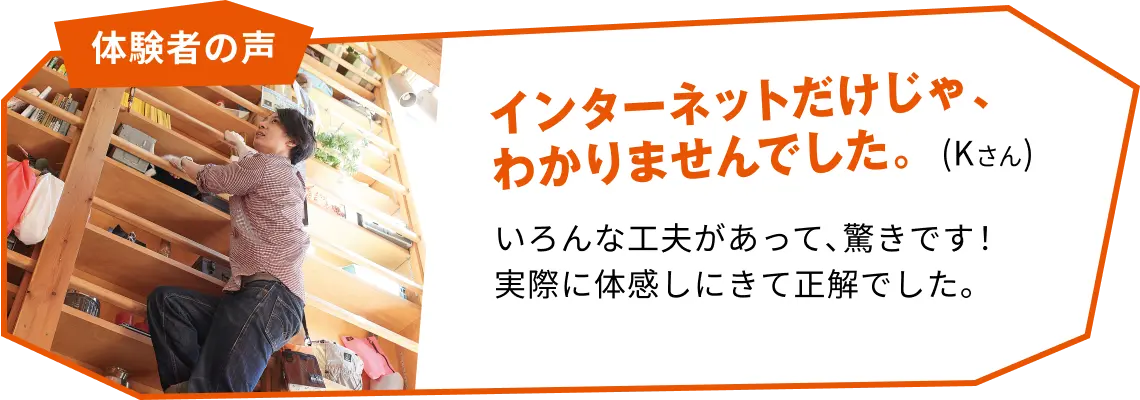 体験者の声 インターネットだけじゃ、分かりませんでした。(Kさん) いろんな工夫があって驚きです！実際に体感しにきて正解でした。