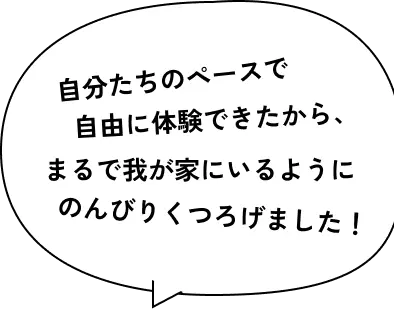 自分たちのペースで自由に体験できたから、まるで我が家にいるようにのんびりくつろげました！